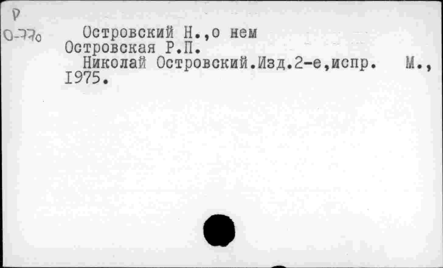 ﻿р
0-1^о Островский Н.,о нем Островская Р.П.
Николай Островский.Изд.2-е,испр. М.. 1975.